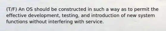 (T/F) An OS should be constructed in such a way as to permit the effective development, testing, and introduction of new system functions without interfering with service.