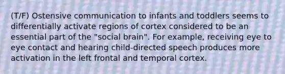 (T/F) Ostensive communication to infants and toddlers seems to differentially activate regions of cortex considered to be an essential part of the "social brain". For example, receiving eye to eye contact and hearing child-directed speech produces more activation in the left frontal and temporal cortex.