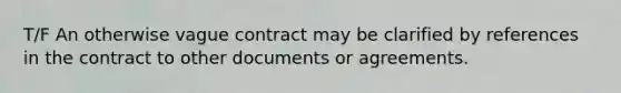 T/F An otherwise vague contract may be clarified by references in the contract to other documents or agreements.