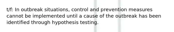 t/f: In outbreak situations, control and prevention measures cannot be implemented until a cause of the outbreak has been identified through hypothesis testing.