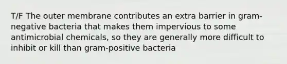 T/F The outer membrane contributes an extra barrier in gram-negative bacteria that makes them impervious to some antimicrobial chemicals, so they are generally more difficult to inhibit or kill than gram-positive bacteria