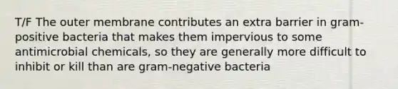 T/F The outer membrane contributes an extra barrier in gram-positive bacteria that makes them impervious to some antimicrobial chemicals, so they are generally more difficult to inhibit or kill than are gram-negative bacteria