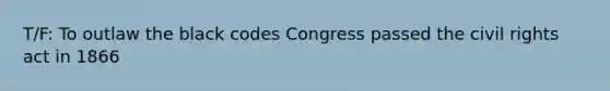 T/F: To outlaw the black codes Congress passed the civil rights act in 1866