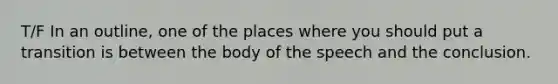 T/F In an outline, one of the places where you should put a transition is between the body of the speech and the conclusion.