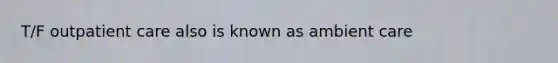 T/F outpatient care also is known as ambient care