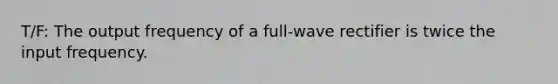 T/F: The output frequency of a full-wave rectifier is twice the input frequency.