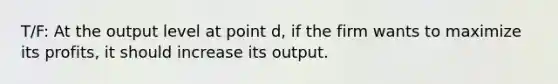 T/F: At the output level at point d, if the firm wants to maximize its profits, it should increase its output.