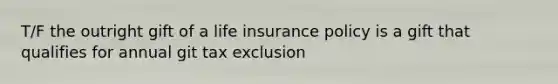 T/F the outright gift of a life insurance policy is a gift that qualifies for annual git tax exclusion