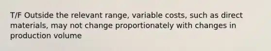 T/F Outside the relevant range, variable costs, such as direct materials, may not change proportionately with changes in production volume