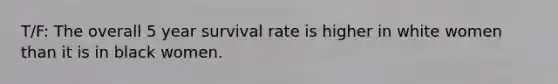 T/F: The overall 5 year survival rate is higher in white women than it is in black women.