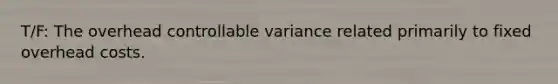 T/F: The overhead controllable variance related primarily to fixed overhead costs.