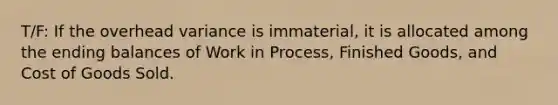 T/F: If the overhead variance is immaterial, it is allocated among the ending balances of Work in Process, Finished Goods, and Cost of Goods Sold.