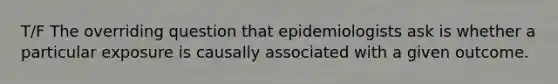 T/F The overriding question that epidemiologists ask is whether a particular exposure is causally associated with a given outcome.