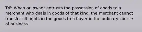 T/F: When an owner entrusts the possession of goods to a merchant who deals in goods of that kind, the merchant cannot transfer all rights in the goods to a buyer in the ordinary course of business