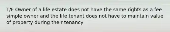 T/F Owner of a life estate does not have the same rights as a fee simple owner and the life tenant does not have to maintain value of property during their tenancy