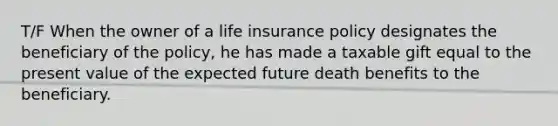 T/F When the owner of a life insurance policy designates the beneficiary of the policy, he has made a taxable gift equal to the present value of the expected future death benefits to the beneficiary.