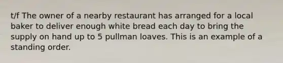 t/f The owner of a nearby restaurant has arranged for a local baker to deliver enough white bread each day to bring the supply on hand up to 5 pullman loaves. This is an example of a standing order.