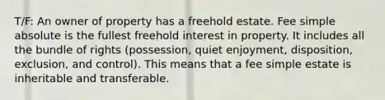 T/F: An owner of property has a freehold estate. Fee simple absolute is the fullest freehold interest in property. It includes all the bundle of rights (possession, quiet enjoyment, disposition, exclusion, and control). This means that a fee simple estate is inheritable and transferable.