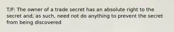 T/F: The owner of a trade secret has an absolute right to the secret and, as such, need not do anything to prevent the secret from being discovered