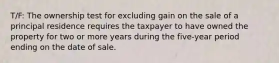 T/F: The ownership test for excluding gain on the sale of a principal residence requires the taxpayer to have owned the property for two or more years during the five-year period ending on the date of sale.