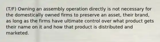 (T/F) Owning an assembly operation directly is not necessary for the domestically owned firms to preserve an asset, their brand, as long as the firms have ultimate control over what product gets their name on it and how that product is distributed and marketed.