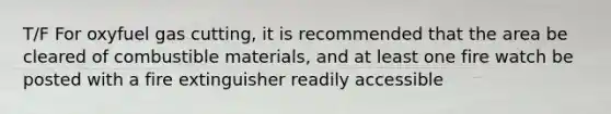 T/F For oxyfuel gas cutting, it is recommended that the area be cleared of combustible materials, and at least one fire watch be posted with a fire extinguisher readily accessible