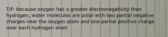 T/F: because oxygen has a greater electronegativity than hydrogen, water molecules are polar with two partial negative charges near the oxygen atom and one partial positive charge near each hydrogen atom