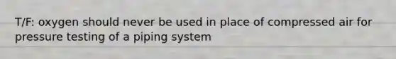 T/F: oxygen should never be used in place of compressed air for pressure testing of a piping system