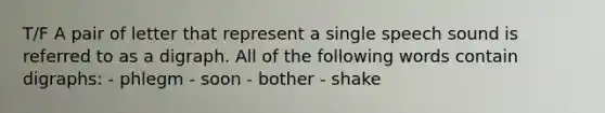 T/F A pair of letter that represent a single speech sound is referred to as a digraph. All of the following words contain digraphs: - phlegm - soon - bother - shake