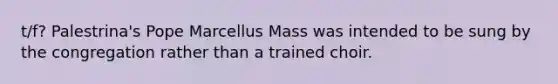 t/f? Palestrina's Pope Marcellus Mass was intended to be sung by the congregation rather than a trained choir.