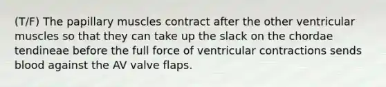 (T/F) The papillary muscles contract after the other ventricular muscles so that they can take up the slack on the chordae tendineae before the full force of ventricular contractions sends blood against the AV valve flaps.