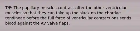 T/F: The papillary muscles contract after the other ventricular muscles so that they can take up the slack on the chordae tendineae before the full force of ventricular contractions sends blood against the AV valve flaps.