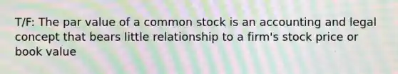 T/F: The par value of a common stock is an accounting and legal concept that bears little relationship to a firm's stock price or book value