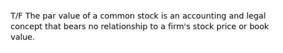 T/F The par value of a common stock is an accounting and legal concept that bears no relationship to a firm's stock price or book value.