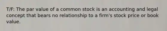 T/F: The par value of a common stock is an accounting and legal concept that bears no relationship to a firm's stock price or book value.