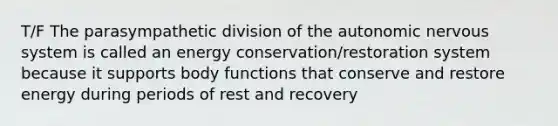 T/F The parasympathetic division of the autonomic nervous system is called an energy conservation/restoration system because it supports body functions that conserve and restore energy during periods of rest and recovery