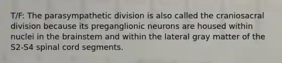 T/F: The parasympathetic division is also called the craniosacral division because its preganglionic neurons are housed within nuclei in the brainstem and within the lateral gray matter of the S2-S4 spinal cord segments.