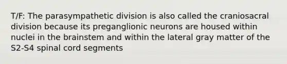 T/F: The parasympathetic division is also called the craniosacral division because its preganglionic neurons are housed within nuclei in the brainstem and within the lateral gray matter of the S2-S4 spinal cord segments