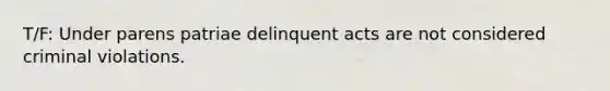 T/F: Under parens patriae delinquent acts are not considered criminal violations.