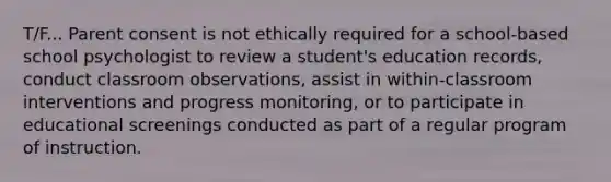 T/F... Parent consent is not ethically required for a school-based school psychologist to review a student's education records, conduct classroom observations, assist in within-classroom interventions and progress monitoring, or to participate in educational screenings conducted as part of a regular program of instruction.