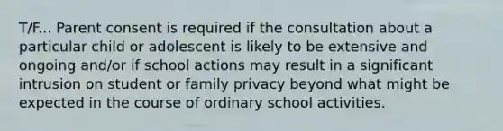 T/F... Parent consent is required if the consultation about a particular child or adolescent is likely to be extensive and ongoing and/or if school actions may result in a significant intrusion on student or family privacy beyond what might be expected in the course of ordinary school activities.