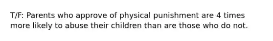 T/F: Parents who approve of physical punishment are 4 times more likely to abuse their children than are those who do not.