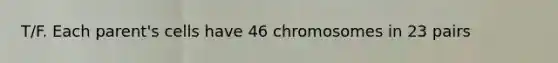 T/F. Each parent's cells have 46 chromosomes in 23 pairs