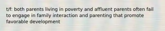 t/f: both parents living in poverty and affluent parents often fail to engage in family interaction and parenting that promote favorable development