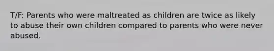 T/F: Parents who were maltreated as children are twice as likely to abuse their own children compared to parents who were never abused.