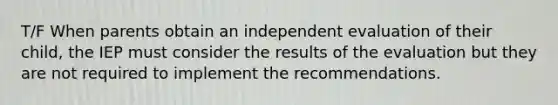 T/F When parents obtain an independent evaluation of their child, the IEP must consider the results of the evaluation but they are not required to implement the recommendations.