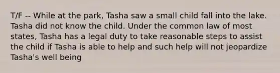 T/F -- While at the park, Tasha saw a small child fall into the lake. Tasha did not know the child. Under the common law of most states, Tasha has a legal duty to take reasonable steps to assist the child if Tasha is able to help and such help will not jeopardize Tasha's well being