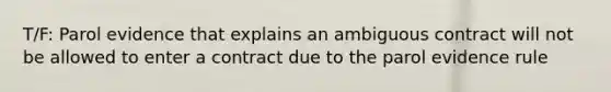 T/F: Parol evidence that explains an ambiguous contract will not be allowed to enter a contract due to the parol evidence rule