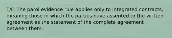 T/F: The parol evidence rule applies only to integrated contracts, meaning those in which the parties have assented to the written agreement as the statement of the complete agreement between them.