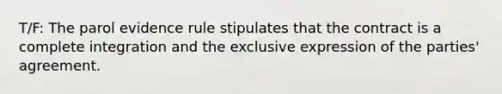 T/F: The parol evidence rule stipulates that the contract is a complete integration and the exclusive expression of the parties' agreement.